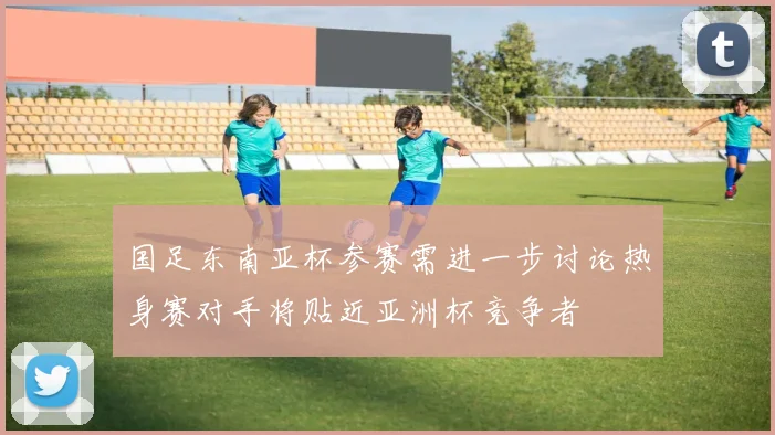 国足东南亚杯参赛需进一步讨论热身赛对手将贴近亚洲杯竞争者