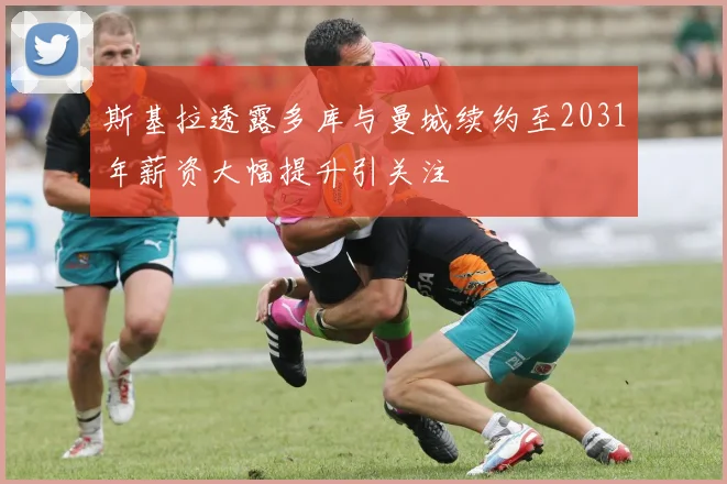 斯基拉透露多库与曼城续约至2031年薪资大幅提升引关注