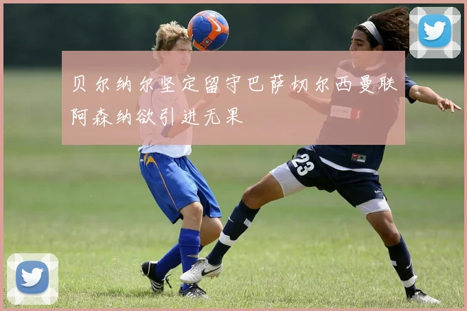 贝尔纳尔坚定留守巴萨切尔西曼联阿森纳欲引进无果