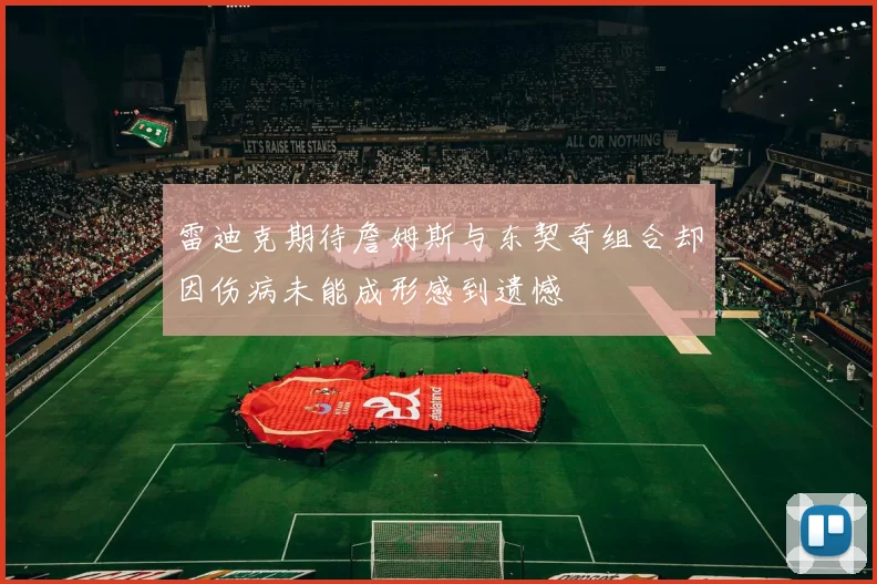 雷迪克期待詹姆斯与东契奇组合却因伤病未能成形感到遗憾