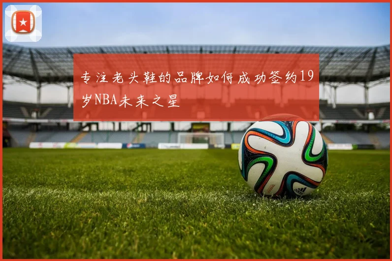 专注老头鞋的品牌如何成功签约19岁NBA未来之星