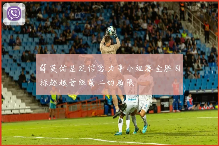 薛英佑坚定信念力争小组赛全胜目标超越晋级前二的局限