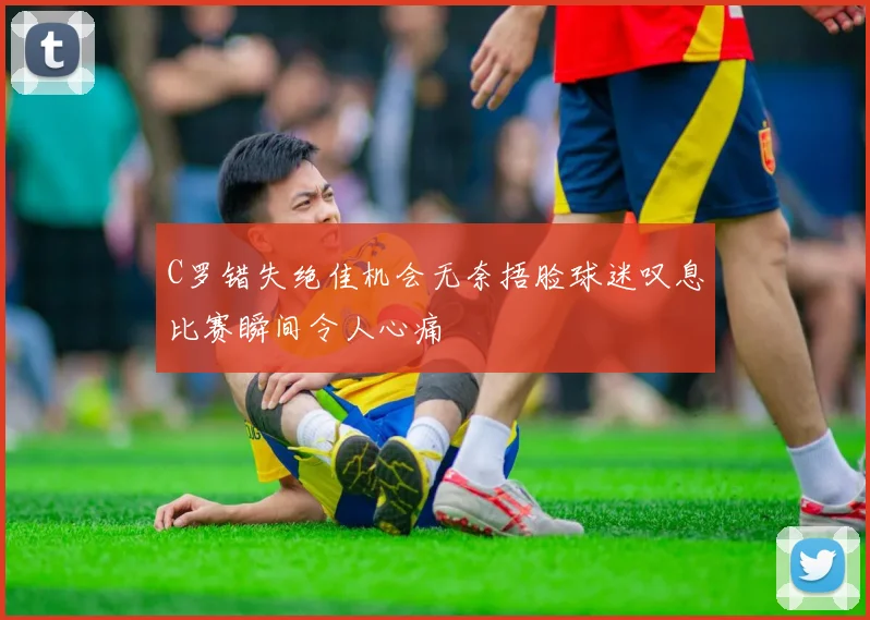 C罗错失绝佳机会无奈捂脸球迷叹息比赛瞬间令人心痛