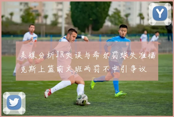 美媒分析JR失误与希尔罚球失准福克斯上篮前文班两罚不中引争议