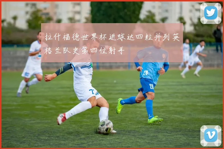 拉什福德世界杯进球达四粒并列英格兰队史第四位射手
