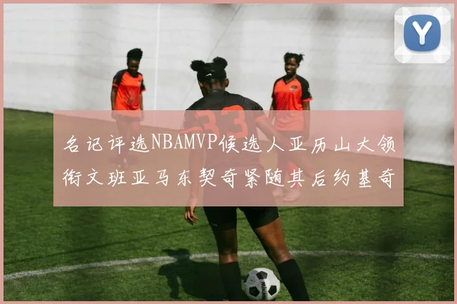 名记评选NBAMVP候选人亚历山大领衔文班亚马东契奇紧随其后约基奇位列第四
