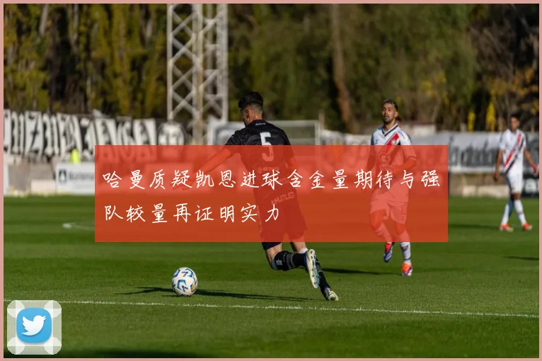 哈曼质疑凯恩进球含金量期待与强队较量再证明实力