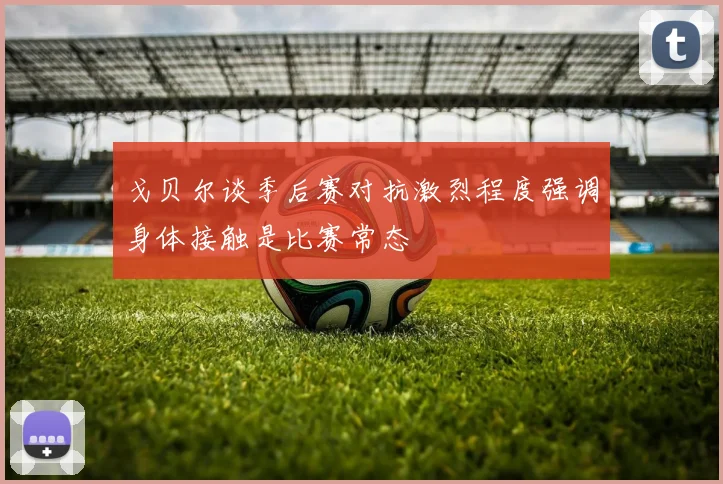 戈贝尔谈季后赛对抗激烈程度强调身体接触是比赛常态