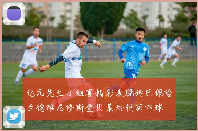 亿元先生小组赛精彩表现姆巴佩哈兰德维尼修斯登贝莱均斩获四球
