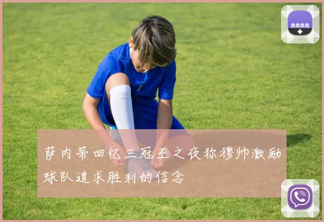 萨内蒂回忆三冠王之夜称穆帅激励球队追求胜利的信念
