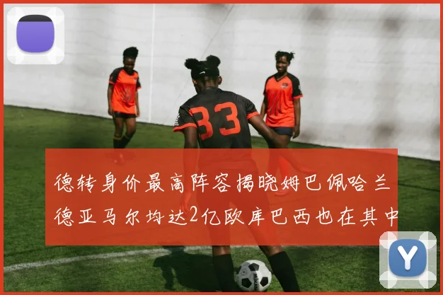 德转身价最高阵容揭晓姆巴佩哈兰德亚马尔均达2亿欧库巴西也在其中