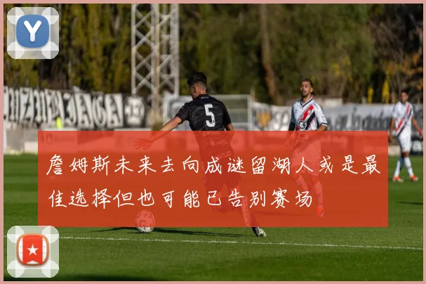 詹姆斯未来去向成谜留湖人或是最佳选择但也可能已告别赛场