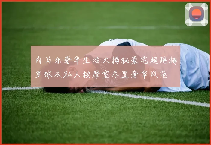 内马尔奢华生活大揭秘豪宅超跑梅罗球衣私人按摩室尽显奢华风范