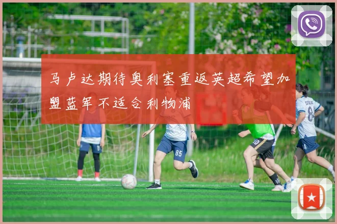 马卢达期待奥利塞重返英超希望加盟蓝军不适合利物浦