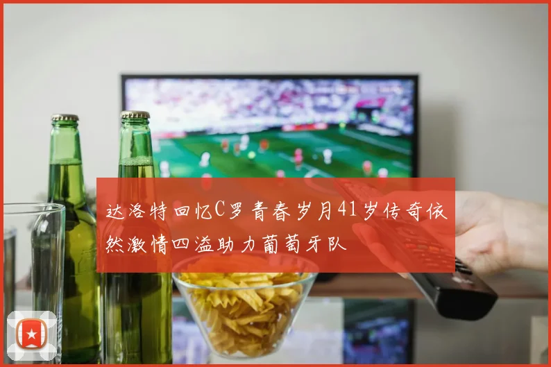 达洛特回忆C罗青春岁月41岁传奇依然激情四溢助力葡萄牙队