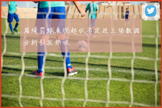 周琦罚球表现起伏不定近三场数据分析引发热议