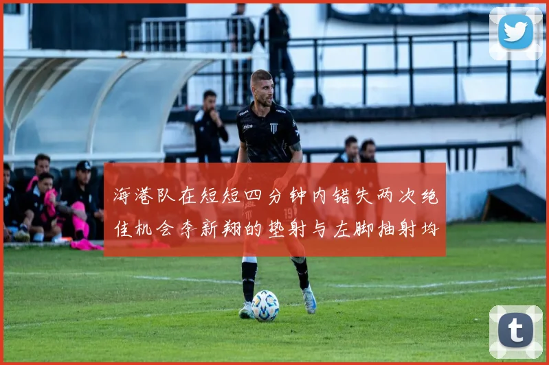 海港队在短短四分钟内错失两次绝佳机会李新翔的垫射与左脚抽射均未能转化为进球