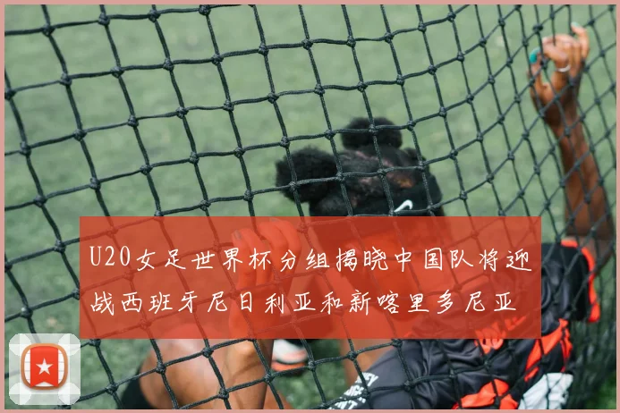 U20女足世界杯分组揭晓中国队将迎战西班牙尼日利亚和新喀里多尼亚