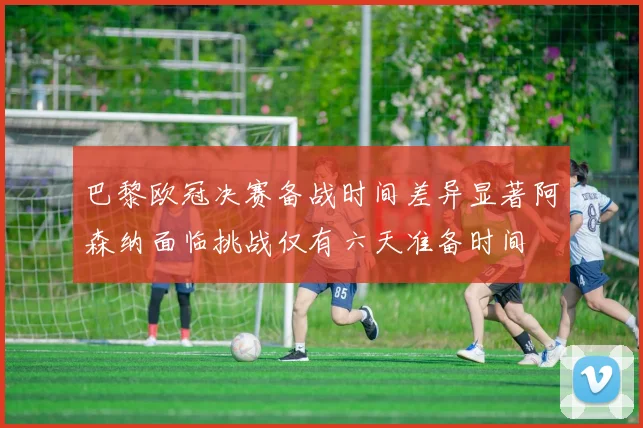 巴黎欧冠决赛备战时间差异显著阿森纳面临挑战仅有六天准备时间