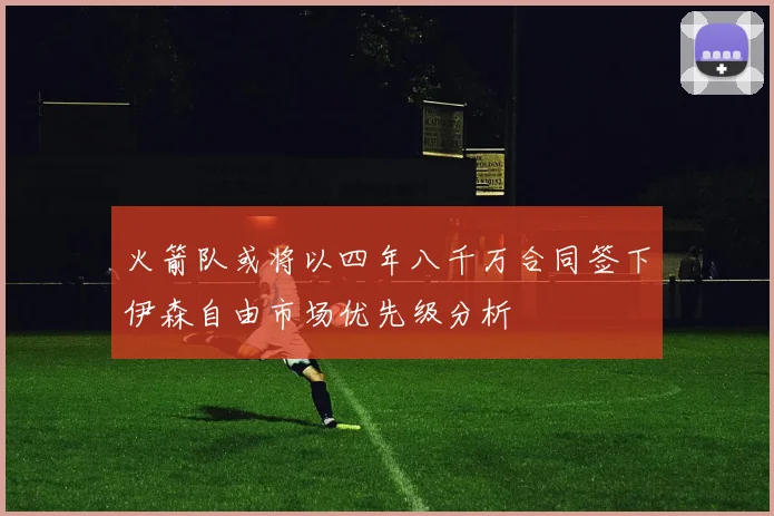 火箭队或将以四年八千万合同签下伊森自由市场优先级分析
